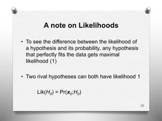 A note on Likelihoods
• To see the difference between the likelihood of
a hypothesis and its probability, any hypothesis
that perfectly fits the data gets maximal
likelihood (1)
• Two rival hypotheses can both have likelihood 1
Lik(H0) = Pr(x0;H0)
35
 