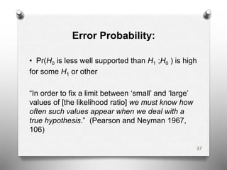 Error Probability:
• Pr(H0 is less well supported than H1 ;H0 ) is high
for some H1 or other
“In order to fix a limit between ‘small’ and ‘large’
values of [the likelihood ratio] we must know how
often such values appear when we deal with a
true hypothesis.” (Pearson and Neyman 1967,
106)
37
 