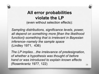 All error probabilities
violate the LP
(even without selection effects):
Sampling distributions, significance levels, power,
all depend on something more [than the likelihood
function]–something that is irrelevant in Bayesian
inference–namely the sample space
(Lindley 1971, 436)
The LP implies…the irrelevance of predesignation,
of whether a hypothesis was thought of before
hand or was introduced to explain known effects
(Rosenkrantz 1977, 122) 38
 