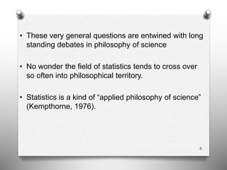• These very general questions are entwined with long
standing debates in philosophy of science
• No wonder the field of statistics tends to cross over
so often into philosophical territory.
• Statistics is a kind of “applied philosophy of science”
(Kempthorne, 1976).
4
 