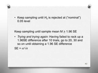 • Keep sampling until H0 is rejected at (“nominal”)
0.05 level
Keep sampling until sample mean M > 1.96 SE
• Trying and trying again: Having failed to rack up a
1.96SE difference after 10 trials, go to 20, 30 and
so on until obtaining a 1.96 SE difference
SE = s/√n
40
 