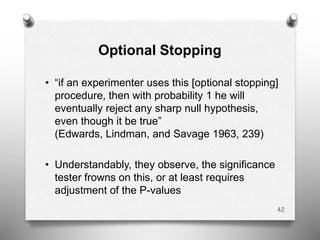 Optional Stopping
42
• “if an experimenter uses this [optional stopping]
procedure, then with probability 1 he will
eventually reject any sharp null hypothesis,
even though it be true”
(Edwards, Lindman, and Savage 1963, 239)
• Understandably, they observe, the significance
tester frowns on this, or at least requires
adjustment of the P-values
 