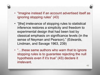 • “Imagine instead if an account advertised itself as
ignoring stopping rules” (43)
• “[the] irrelevance of stopping rules to statistical
inference restores a simplicity and freedom to
experimental design that had been lost by
classical emphasis on significance levels (in the
sense of Neyman and Pearson).” (Edwards,
Lindman, and Savage 1963, 239)
• “…these same authors who warn that to ignore
stopping rules is to guarantee rejecting the null
hypothesis even if it’s true” (43) declare it
irrelevant.
43
 