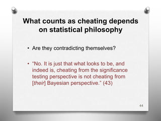 What counts as cheating depends
on statistical philosophy
• Are they contradicting themselves?
• “No. It is just that what looks to be, and
indeed is, cheating from the significance
testing perspective is not cheating from
[their] Bayesian perspective.” (43)
44
 