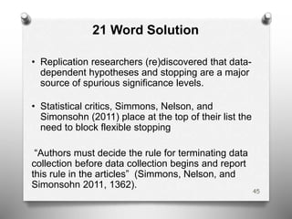 21 Word Solution
• Replication researchers (re)discovered that data-
dependent hypotheses and stopping are a major
source of spurious significance levels.
• Statistical critics, Simmons, Nelson, and
Simonsohn (2011) place at the top of their list the
need to block flexible stopping
“Authors must decide the rule for terminating data
collection before data collection begins and report
this rule in the articles” (Simmons, Nelson, and
Simonsohn 2011, 1362).
45
 