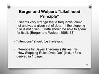 Berger and Wolpert: “Likelihood
Principle”
• It seems very strange that a frequentist could
not analyze a given set of data…if the stopping
rule is not given….Data should be able to speak
for itself. (Berger and Wolpert 1988, 78)
• “intentions” should be irrelevant
• Inference by Bayes Theorem satisfies this:
“How Stopping Rules Drop Out” (ibid., 45) is
derived in 1 page.
46
 