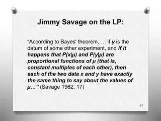 Jimmy Savage on the LP:
“According to Bayes' theorem,…. if y is the
datum of some other experiment, and if it
happens that P(x|µ) and P(y|µ) are
proportional functions of µ (that is,
constant multiples of each other), then
each of the two data x and y have exactly
the same thing to say about the values of
µ…” (Savage 1962, 17)
47
 