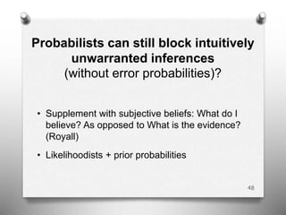 Probabilists can still block intuitively
unwarranted inferences
(without error probabilities)?
• Supplement with subjective beliefs: What do I
believe? As opposed to What is the evidence?
(Royall)
• Likelihoodists + prior probabilities
48
 