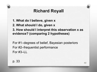 Richard Royall
1. What do I believe, given x
2. What should I do, given x
3. How should I interpret this observation x as
evidence? (comparing 2 hypotheses)
For #1–degrees of belief, Bayesian posteriors
For #2–frequentist performance
For #3–LL
p. 33 49
 