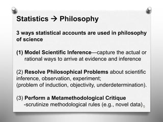 5
Statistics  Philosophy
3 ways statistical accounts are used in philosophy
of science
(1) Model Scientific Inference—capture the actual or
rational ways to arrive at evidence and inference
(2) Resolve Philosophical Problems about scientific
inference, observation, experiment;
(problem of induction, objectivity, underdetermination).
(3) Perform a Metamethodological Critique
-scrutinize methodological rules (e.g., novel data)
 