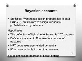 Bayesian accounts
• Statistical hypotheses assign probabilities to data
Pr(x0;H1), but it’s rare to assign frequentist
probabilities to hypotheses
Hypotheses
• The deflection of light due to the sun is 1.75 degrees
• Deficiency in vitamin D increases chances of
fractures
• HRT decreases age-related dementia
• IQ is more variable in men than women
You might assign degrees of belief: betting
50
 
