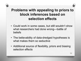 Problems with appealing to priors to
block inferences based on
selection effects
• Could work in some cases, but still wouldn’t show
what researchers had done wrong—battle of
beliefs
• The believability of data-dredged hypotheses is
what makes them so seductive
• Additional source of flexibility, priors and biasing
selection effects
52
 