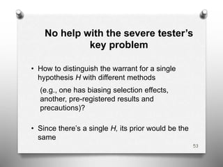 No help with the severe tester’s
key problem
• How to distinguish the warrant for a single
hypothesis H with different methods
(e.g., one has biasing selection effects,
another, pre-registered results and
precautions)?
• Since there’s a single H, its prior would be the
same
53
 