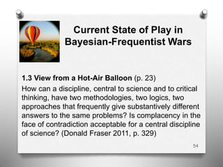 Current State of Play in
Bayesian-Frequentist Wars
1.3 View from a Hot-Air Balloon (p. 23)
How can a discipline, central to science and to critical
thinking, have two methodologies, two logics, two
approaches that frequently give substantively different
answers to the same problems? Is complacency in the
face of contradiction acceptable for a central discipline
of science? (Donald Fraser 2011, p. 329)
54
 