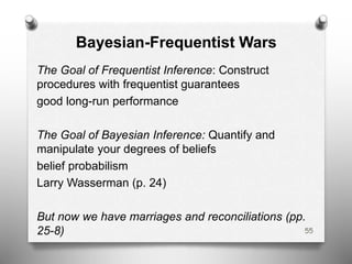 Bayesian-Frequentist Wars
The Goal of Frequentist Inference: Construct
procedures with frequentist guarantees
good long-run performance
The Goal of Bayesian Inference: Quantify and
manipulate your degrees of beliefs
belief probabilism
Larry Wasserman (p. 24)
But now we have marriages and reconciliations (pp.
25-8) 55
 