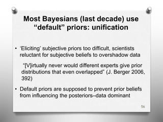 Most Bayesians (last decade) use
“default” priors: unification
• ‘Eliciting’ subjective priors too difficult, scientists
reluctant for subjective beliefs to overshadow data
“[V]irtually never would different experts give prior
distributions that even overlapped” (J. Berger 2006,
392)
• Default priors are supposed to prevent prior beliefs
from influencing the posteriors–data dominant
56
 