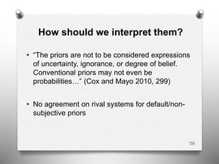 How should we interpret them?
• “The priors are not to be considered expressions
of uncertainty, ignorance, or degree of belief.
Conventional priors may not even be
probabilities…” (Cox and Mayo 2010, 299)
• No agreement on rival systems for default/non-
subjective priors
58
 