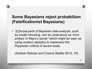Some Bayesians reject probabilism
(Falsificationist Bayesians)
• “[C]rucial parts of Bayesian data analysis, such
as model checking, can be understood as ‘error
probes’ in Mayo’s sense” which might be seen as
using modern statistics to implement the
Popperian criteria of severe tests.
(Andrew Gelman and Cosma Shalizi 2013, 10).
59
 