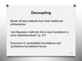 Decoupling
Break off stat methods from their traditional
philosophies
Can Bayesian methods find a new foundation in
error statistical ideas? (p. 27)
Excursion 6: (probabilist) foundations lost;
(probative) foundations found
60
 