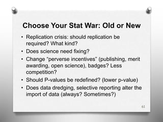 Choose Your Stat War: Old or New
• Replication crisis: should replication be
required? What kind?
• Does science need fixing?
• Change “perverse incentives” (publishing, merit
awarding, open science), badges? Less
competition?
• Should P-values be redefined? (lower p-value)
• Does data dredging, selective reporting alter the
import of data (always? Sometimes?)
61
 