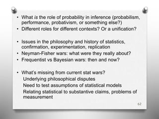 • What is the role of probability in inference (probabilism,
performance, probativism, or something else?)
• Different roles for different contexts? Or a unification?
• Issues in the philosophy and history of statistics,
confirmation, experimentation, replication
• Neyman-Fisher wars: what were they really about?
• Frequentist vs Bayesian wars: then and now?
• What’s missing from current stat wars?
Underlying philosophical disputes
Need to test assumptions of statistical models
Relating statistical to substantive claims, problems of
measurement
62
 