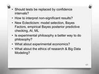 • Should tests be replaced by confidence
intervals?
• How to interpret non-significant results?
• New Eclecticism: model selection, Bayes
Factors, empirical Bayes posterior predictive
checking, AI, ML
• Is experimental philosophy a better way to do
philosophy?
• What about experimental economics?
• What about the ethics of research & Big Data
Modeling?
63
 
