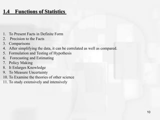 10
1. To Present Facts in Definite Form
2. Precision to the Facts
3. Comparisons
4. After simplifying the data, it can be correlated as well as compared.
5. Formulation and Testing of Hypothesis
6. Forecasting and Estimating
7. Policy Making
8. It Enlarges Knowledge
9. To Measure Uncertainty
10. To Examine the theories of other science
11. To study extensively and intensively
1.4 Functions of Statistics
 