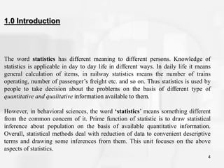 4
The word statistics has different meaning to different persons. Knowledge of
statistics is applicable in day to day life in different ways. In daily life it means
general calculation of items, in railway statistics means the number of trains
operating, number of passenger’s freight etc. and so on. Thus statistics is used by
people to take decision about the problems on the basis of different type of
quantitative and qualitative information available to them.
However, in behavioral sciences, the word ‘statistics’ means something different
from the common concern of it. Prime function of statistic is to draw statistical
inference about population on the basis of available quantitative information.
Overall, statistical methods deal with reduction of data to convenient descriptive
terms and drawing some inferences from them. This unit focuses on the above
aspects of statistics.
1.0 Introduction
 