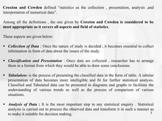 7
Croxton and Cowden defined “statistics as the collection , presentation, analysis ,and
interpretation of numerical data”.
Among all the definitions , the one given by Croxton and Cowden is considered to be
most appropriate as it covers all aspects and field of statistics.
These aspects are given below:
 Collection of Data : Once the nature of study is decided , it becomes essential to collect
information in form of data about the issues of the study.
 Classification and Presentation : Once data are collected , researcher has to arrange
them in a format from which they would be able to draw some conclusions.
 Tabulation: is the process of presenting the classified data in the form of table. A tabular
presentation of data becomes more intelligible and fit for further statistical analysis.
Classified and Tabulated data can be presented in diagrams and graphs to facilitate the
understanding of various trends as well as the process of comparison of various
situations.
 Analysis of Data : It is the most important step in any statistical enquiry . Statistical
analysis is carried out to process the observed data and transform it in such a manner as
to make it suitable for decision making.
 