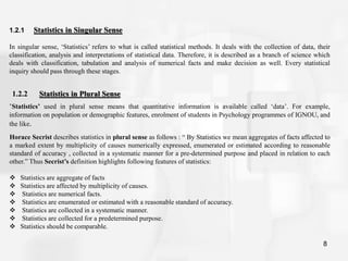 8
1.2.1 Statistics in Singular Sense
In singular sense, ‘Statistics’ refers to what is called statistical methods. It deals with the collection of data, their
classification, analysis and interpretations of statistical data. Therefore, it is described as a branch of science which
deals with classification, tabulation and analysis of numerical facts and make decision as well. Every statistical
inquiry should pass through these stages.
1.2.2 Statistics in Plural Sense
‘Statistics’ used in plural sense means that quantitative information is available called ‘data’. For example,
information on population or demographic features, enrolment of students in Psychology programmes of IGNOU, and
the like.
Horace Secrist describes statistics in plural sense as follows : “ By Statistics we mean aggregates of facts affected to
a marked extent by multiplicity of causes numerically expressed, enumerated or estimated according to reasonable
standard of accuracy , collected in a systematic manner for a pre-determined purpose and placed in relation to each
other.” Thus Secrist’s definition highlights following features of statistics:
 Statistics are aggregate of facts
 Statistics are affected by multiplicity of causes.
 Statistics are numerical facts.
 Statistics are enumerated or estimated with a reasonable standard of accuracy.
 Statistics are collected in a systematic manner.
 Statistics are collected for a predetermined purpose.
 Statistics should be comparable.
 