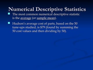 Numerical Descriptive Statistics
Numerical Descriptive Statistics
 Hudson’s average cost of parts, based on the 50
Hudson’s average cost of parts, based on the 50
tune-ups studied, is $79 (found by summing the
tune-ups studied, is $79 (found by summing the
50 cost values and then dividing by 50).
50 cost values and then dividing by 50).
 The most common numerical descriptive statistic
The most common numerical descriptive statistic
is the
is the average
average (or
(or sample mean
sample mean).
).
 