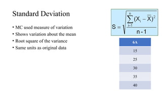 Standard Deviation
• MC used measure of variation
• Shows variation about the mean
• Root square of the variance
• Same units as original data
6A
15
25
30
35
40
 