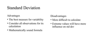 Standard Deviation
Advantages
• The best measure for variability
• Consider all observations for its
calculation
• Mathematically sound formula
Disadvantages
• More difficult to calculate
• Extreme values will have more
influence on std dev
 