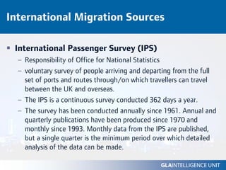 International Migration Sources

 International Passenger Survey (IPS)
  – Responsibility of Office for National Statistics
  – voluntary survey of people arriving and departing from the full
    set of ports and routes through/on which travellers can travel
    between the UK and overseas.
  – The IPS is a continuous survey conducted 362 days a year.
  – The survey has been conducted annually since 1961. Annual and
    quarterly publications have been produced since 1970 and
    monthly since 1993. Monthly data from the IPS are published,
    but a single quarter is the minimum period over which detailed
    analysis of the data can be made.
 