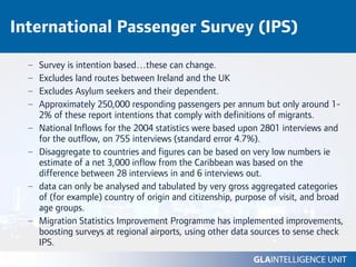 International Passenger Survey (IPS)

  –   Survey is intention based…these can change.
  –   Excludes land routes between Ireland and the UK
  –   Excludes Asylum seekers and their dependent.
  –   Approximately 250,000 responding passengers per annum but only around 1-
      2% of these report intentions that comply with definitions of migrants.
  –   National Inflows for the 2004 statistics were based upon 2801 interviews and
      for the outflow, on 755 interviews (standard error 4.7%).
  –   Disaggregate to countries and figures can be based on very low numbers ie
      estimate of a net 3,000 inflow from the Caribbean was based on the
      difference between 28 interviews in and 6 interviews out.
  –   data can only be analysed and tabulated by very gross aggregated categories
      of (for example) country of origin and citizenship, purpose of visit, and broad
      age groups.
  –   Migration Statistics Improvement Programme has implemented improvements,
      boosting surveys at regional airports, using other data sources to sense check
      IPS.
 