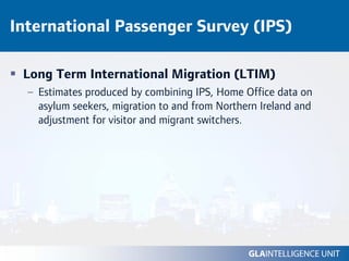 International Passenger Survey (IPS)

 Long Term International Migration (LTIM)
  – Estimates produced by combining IPS, Home Office data on
    asylum seekers, migration to and from Northern Ireland and
    adjustment for visitor and migrant switchers.
 