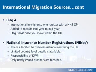 International Migration Sources…cont

 Flag 4
  – International in-migrants who register with a NHS GP.
  – Added to records mid-year to mid-year.
  – Flag is lost once you move within the UK.


 National Insurance Number Registrations (NINos)
  –   NINos allocated to overseas nationals entering the UK.
  –   Limited country level details is available.
  –   Responsibility of DWP.
  –   Only newly issued numbers are recorded.
 