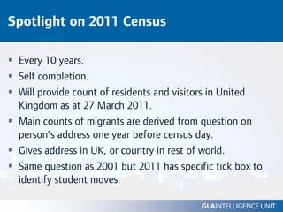 Spotlight on 2011 Census

 Every 10 years.
 Self completion.
 Will provide count of residents and visitors in United
 Kingdom as at 27 March 2011.
 Main counts of migrants are derived from question on
 person’s address one year before census day.
 Gives address in UK, or country in rest of world.
 Same question as 2001 but 2011 has specific tick box to
 identify student moves.
 