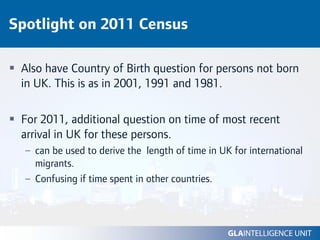 Spotlight on 2011 Census

 Also have Country of Birth question for persons not born
 in UK. This is as in 2001, 1991 and 1981.

 For 2011, additional question on time of most recent
 arrival in UK for these persons.
  – can be used to derive the length of time in UK for international
    migrants.
  – Confusing if time spent in other countries.
 