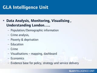GLA Intelligence Unit

 Data Analysis, Monitoring, Visualising ,
 Understanding London…..
  –   Population/Demographic information
  –   Crime analysis,
  –   Poverty & deprivation
  –   Education
  –   Crime
  –   Visualisations – mapping, dashboard
  –   Economics
  –   Evidence base for policy, strategy and service delivery
 