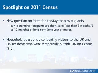 Spotlight on 2011 Census

 New question on intention to stay for new migrants
  – can determine if migrants are short-term (less than 6 months/6
    to 12 months) or long-term (one year or more).


 Household questions also identify visitors to the UK and
 UK residents who were temporarily outside UK on Census
 Day.
 