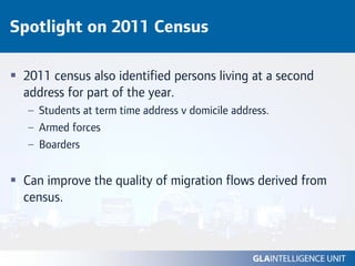 Spotlight on 2011 Census

 2011 census also identified persons living at a second
 address for part of the year.
  – Students at term time address v domicile address.
  – Armed forces
  – Boarders


 Can improve the quality of migration flows derived from
 census.
 