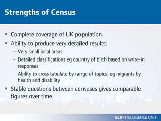 Strengths of Census

 Complete coverage of UK population.
 Ability to produce very detailed results:
  – Very small local areas
  – Detailed classifications eg country of birth based on write-in
    responses
  – Ability to cross tabulate by range of topics: eg migrants by
    health and disability
 Stable questions between censuses gives comparable
 figures over time.
 