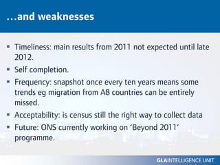 …and weaknesses

 Timeliness: main results from 2011 not expected until late
 2012.
 Self completion.
 Frequency: snapshot once every ten years means some
 trends eg migration from A8 countries can be entirely
 missed.
 Acceptability: is census still the right way to collect data
 Future: ONS currently working on ‘Beyond 2011’
 programme.
 