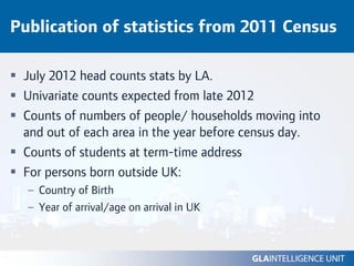 Publication of statistics from 2011 Census

 July 2012 head counts stats by LA.
 Univariate counts expected from late 2012
 Counts of numbers of people/ households moving into
 and out of each area in the year before census day.
 Counts of students at term-time address
 For persons born outside UK:
  – Country of Birth
  – Year of arrival/age on arrival in UK
 
