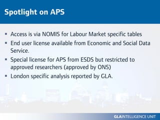 Spotlight on APS

 Access is via NOMIS for Labour Market specific tables
 End user license available from Economic and Social Data
 Service.
 Special license for APS from ESDS but restricted to
 approved researchers (approved by ONS)
 London specific analysis reported by GLA.
 