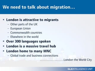We need to talk about migration…

 London is attractive to migrants
  –   Other parts of the UK
  –   European Union
  –   Commonwealth countries
  –   Elsewhere in the world
 Over 300 languages spoken
 London is a massive travel hub
 London home to many MNC
  – Global trade and business connections
                           ……………..……London the World City
 