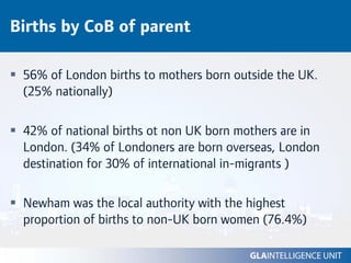 Births by CoB of parent

 56% of London births to mothers born outside the UK.
 (25% nationally)

 42% of national births ot non UK born mothers are in
 London. (34% of Londoners are born overseas, London
 destination for 30% of international in-migrants )

 Newham was the local authority with the highest
 proportion of births to non-UK born women (76.4%)
 