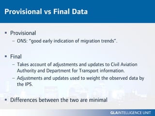 Provisional vs Final Data

 Provisional
  – ONS: “good early indication of migration trends”.


 Final
  – Takes account of adjustments and updates to Civil Aviation
    Authority and Department for Transport information.
  – Adjustments and updates used to weight the observed data by
    the IPS.


 Differences between the two are minimal
 
