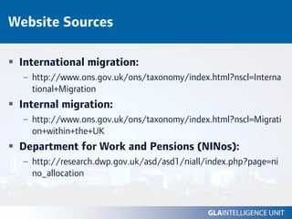 Website Sources

 International migration:
  – http://www.ons.gov.uk/ons/taxonomy/index.html?nscl=Interna
    tional+Migration
 Internal migration:
  – http://www.ons.gov.uk/ons/taxonomy/index.html?nscl=Migrati
    on+within+the+UK
 Department for Work and Pensions (NINos):
  – http://research.dwp.gov.uk/asd/asd1/niall/index.php?page=ni
    no_allocation
 